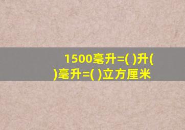 1500毫升=( )升( )毫升=( )立方厘米